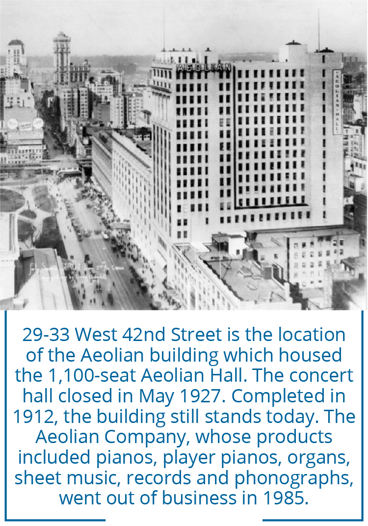 29-33 West 42nd Street is the location of the Aeolian building which housed the 1,100-seat Aeolian Hall. The concert hall closed in May 1927. Completed in 1912, the building still stands today. The Aeolian Company, whose products included pianos, player pianos, organs, sheet music, records and phonographs, went out of business in 1985.